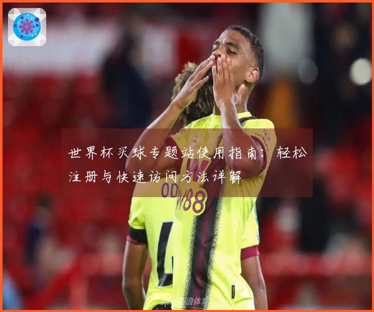 世界杯买球专题站使用指南:轻松注册与快速访问方法详解