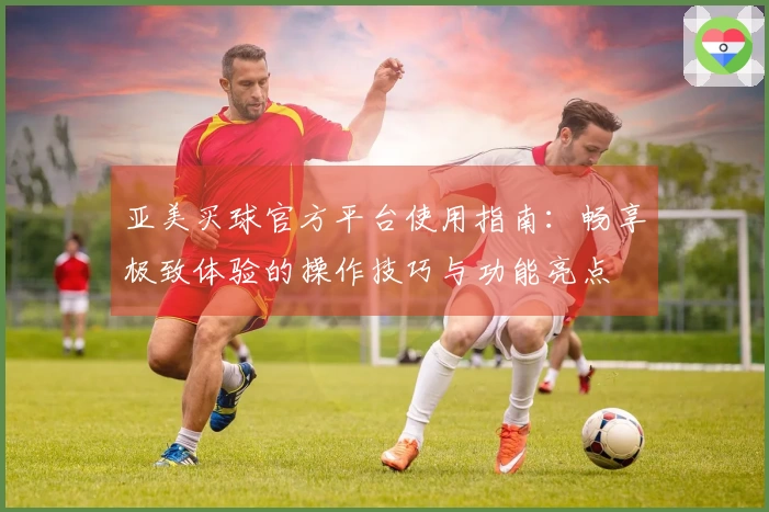 亚美买球官方平台使用指南:畅享极致体验的操作技巧与功能亮点